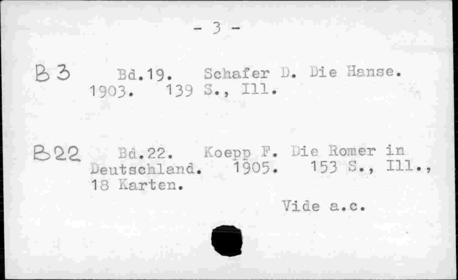 ﻿- З -
В 2> Bd.19. Schafer D. Die Hanse.
1903.	139 S., Ill.
Є>22. Bd.22. Koepp F. Die Romer in Deutschland. 1905.	153 c., Ill.,
18 Karten.
Vide a.c.